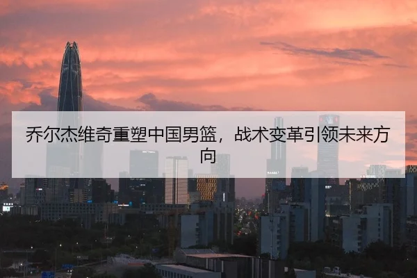 乔尔杰维奇重塑中国男篮,战术变革引领未来方向