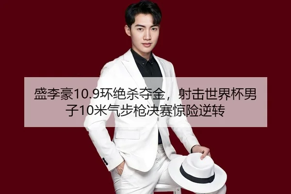 盛李豪10.9环绝杀夺金,射击世界杯男子10米气步枪决赛惊险逆转