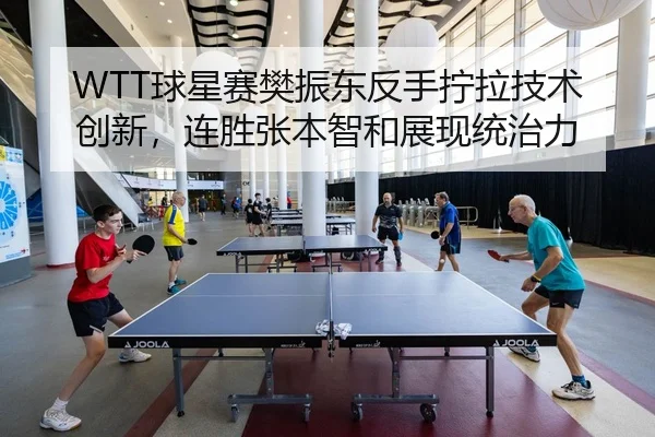 WTT球星赛樊振东反手拧拉技术创新，连胜张本智和展现统治力