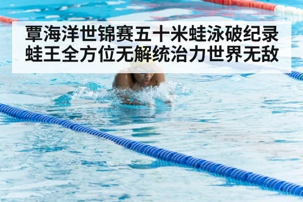 覃海洋世锦赛五十米蛙泳破纪录蛙王全方位无解统治力世界无敌