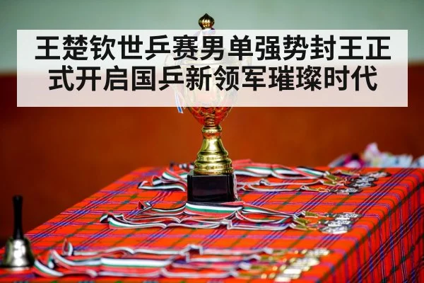 王楚钦世乒赛男单强势封王正式开启国乒新领军璀璨时代