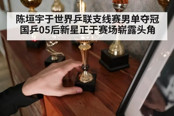 陈垣宇于世界乒联支线赛男单夺冠 国乒05后新星正于赛场崭露头角