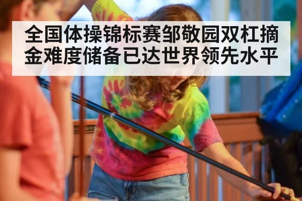 全国体操锦标赛邹敬园双杠摘金难度储备已达世界领先水平
