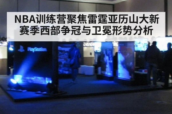 NBA训练营聚焦雷霆亚历山大新赛季西部争冠与卫冕形势分析